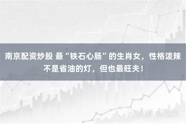 南京配资炒股 最“铁石心肠”的生肖女，性格泼辣不是省油的灯，但也最旺夫！