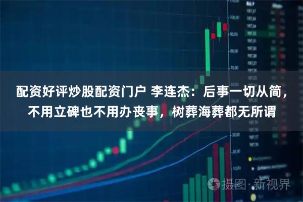 配资好评炒股配资门户 李连杰：后事一切从简，不用立碑也不用办丧事，树葬海葬都无所谓