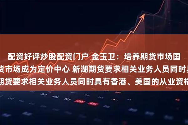 配资好评炒股配资门户 金玉卫：培养期货市场国际化人才 助力中国期货市场成为定价中心 新湖期货要求相关业务人员同时具有香港、美国的从业资格