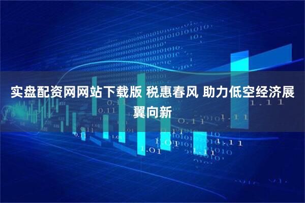 实盘配资网网站下载版 税惠春风 助力低空经济展翼向新