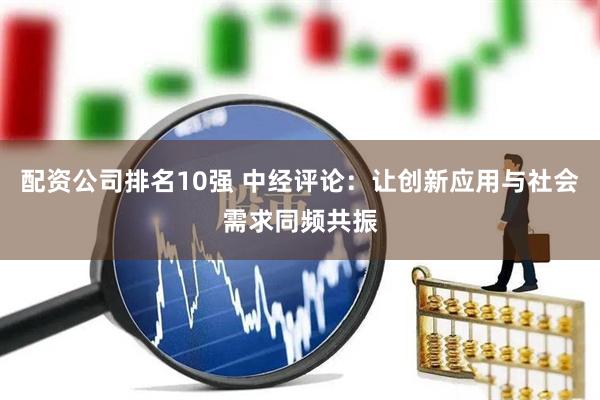 配资公司排名10强 中经评论：让创新应用与社会需求同频共振