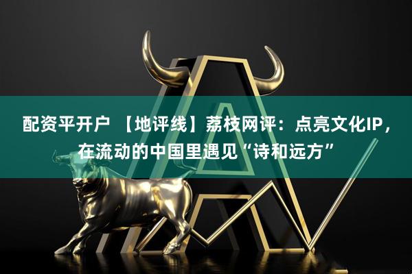 配资平开户 【地评线】荔枝网评：点亮文化IP，在流动的中国里遇见“诗和远方”