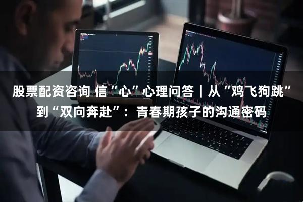 股票配资咨询 信“心”心理问答｜从“鸡飞狗跳”到“双向奔赴”：青春期孩子的沟通密码