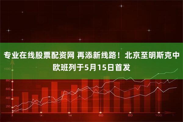 专业在线股票配资网 再添新线路！北京至明斯克中欧班列于5月15日首发
