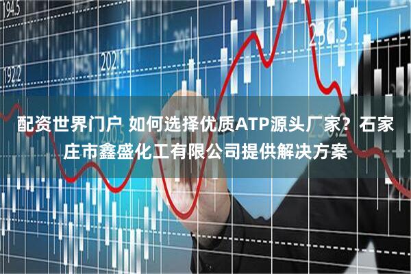 配资世界门户 如何选择优质ATP源头厂家？石家庄市鑫盛化工有限公司提供解决方案