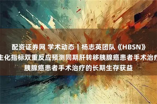 配资证券网 学术动态丨杨志英团队《HBSN》发文：影像学与生化指标双重反应预测同期肝转移胰腺癌患者手术治疗的长期生存获益