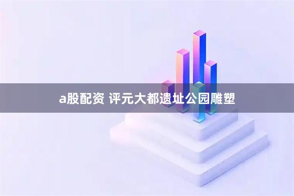 a股配资 评元大都遗址公园雕塑