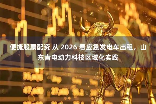 便捷股票配资 从 2026 看应急发电车出租，山东青电动力科技区域化实践