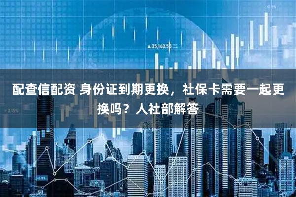 配查信配资 身份证到期更换，社保卡需要一起更换吗？人社部解答