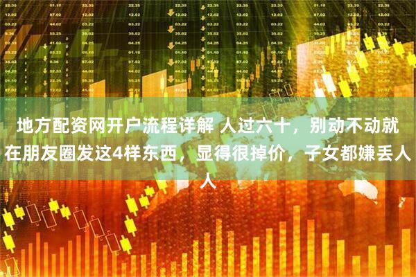 地方配资网开户流程详解 人过六十，别动不动就在朋友圈发这4样东西，显得很掉价，子女都嫌丢人