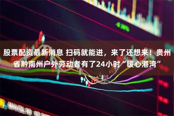 股票配资最新消息 扫码就能进，来了还想来！贵州省黔南州户外劳动者有了24小时“暖心港湾”