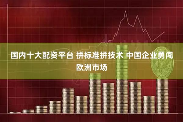 国内十大配资平台 拼标准拼技术 中国企业勇闯欧洲市场