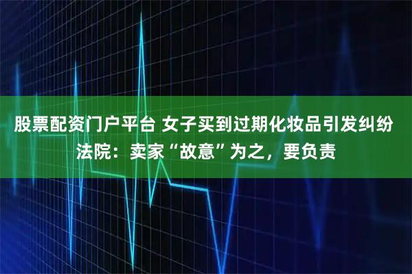 股票配资门户平台 女子买到过期化妆品引发纠纷 法院：卖家“故意”为之，要负责