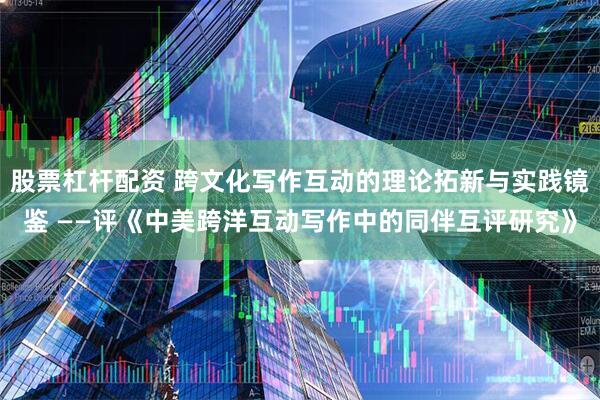 股票杠杆配资 跨文化写作互动的理论拓新与实践镜鉴 ——评《中美跨洋互动写作中的同伴互评研究》