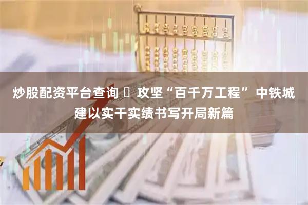 炒股配资平台查询 ​攻坚“百千万工程” 中铁城建以实干实绩书写开局新篇