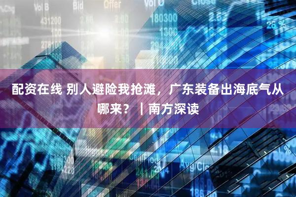 配资在线 别人避险我抢滩，广东装备出海底气从哪来？｜南方深读