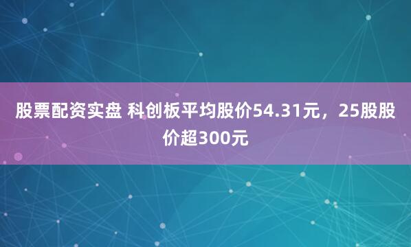 股票配资实盘 科创板平均股价54.31元，25股股价超300元